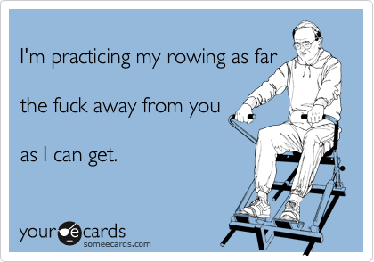 
I'm practicing my rowing as far

the fuck away from you

as I can get. 