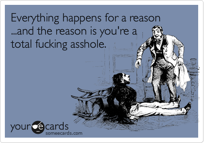 Everything happens for a reason ...and the reason is you're a
total fucking asshole.