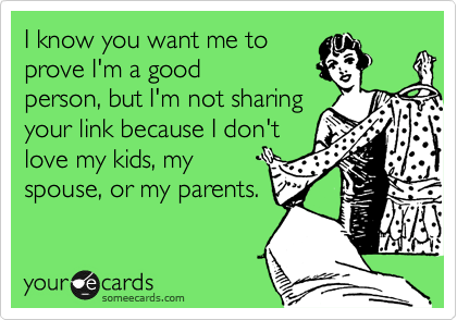 I know you want me to 
prove I'm a good
person, but I'm not sharing
your link because I don't
love my kids, my
spouse, or my parents.