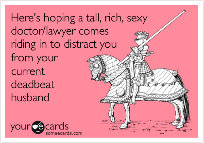 Here's hoping a tall, rich, sexy 
doctor/lawyer comes
riding in to distract you
from your
current
deadbeat
husband