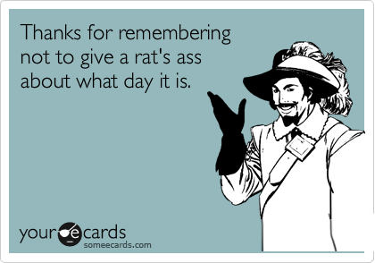 Thanks for remembering 
not to give a rat's ass
about what day it is.