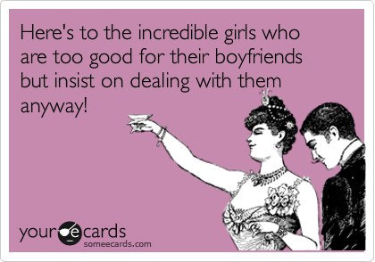 Here's to the incredible girls who are too good for their boyfriends but insist on dealing with them
anyway!