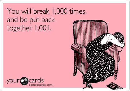 You will break 1,000 times 
and be put back 
together 1,001.