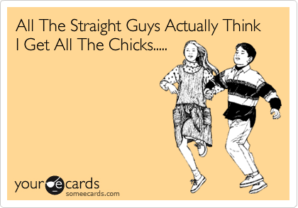 All The Straight Guys Actually Think I Get All The Chicks.....