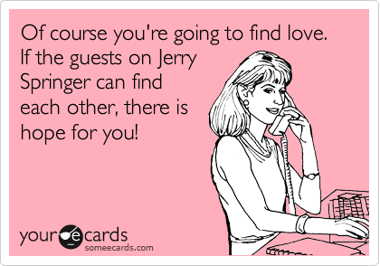 Of course you're going to find love. If the guests on Jerry
Springer can find
each other, there is
hope for you!