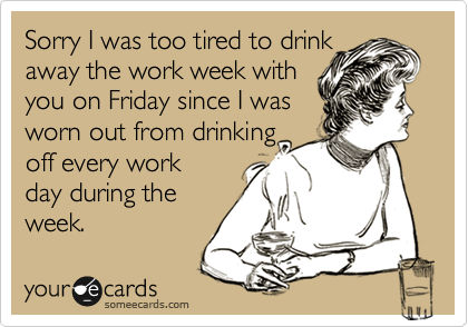 Sorry I was too tired to drink
away the work week with
you on Friday since I was
worn out from drinking
off every work
day during the
week.