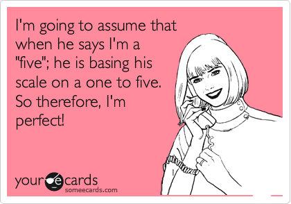 I'm going to assume that
when he says I'm a
"five"; he is basing his
scale on a one to five. 
So therefore, I'm
perfect!