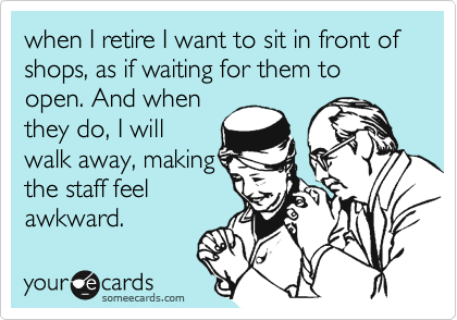 when I retire I want to sit in front of shops, as if waiting for them to open. And when
they do, I will
walk away, making
the staff feel
awkward.