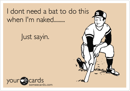 I dont need a bat to do this
when I'm naked.........

       Just sayin.