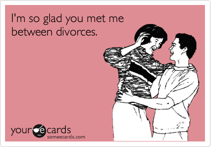 I'm so glad you met me 
between divorces.