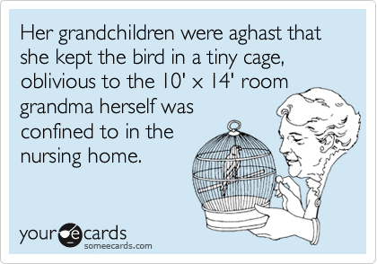 Her grandchildren were aghast that she kept the bird in a tiny cage, oblivious to the 10' x 14' room
grandma herself was
confined to in the
nursing home.