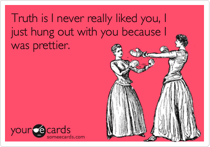 Truth is I never really liked you, I just hung out with you because I
was prettier.  