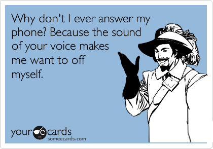 Why don't I ever answer my
phone? Because the sound
of your voice makes
me want to off
myself. 