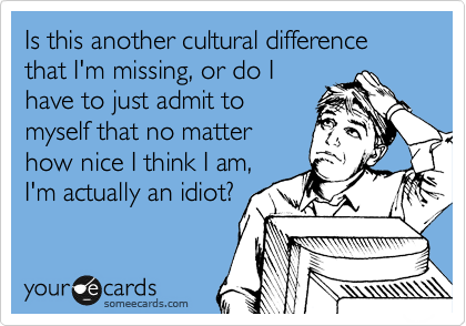 Is this another cultural difference that I'm missing, or do I
have to just admit to
myself that no matter
how nice I think I am,
I'm actually an idiot?