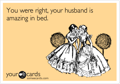 You were right, your husband is amazing in bed.