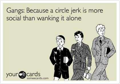 Gangs: Because a circle jerk is more social than wanking it alone
