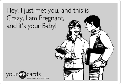 Hey, I just met you, and this is Crazy, I am Pregnant,
and it's your Baby!