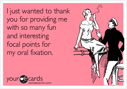 I just wanted to thank 
you for providing me
with so many fun
and interesting 
focal points for
my oral fixation.