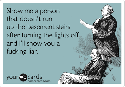 Show me a person 
that doesn't run
up the basement stairs after turning the lights offand I'll show you afucking liar.