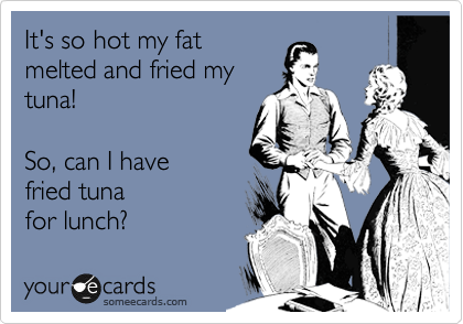 It's so hot my fat
melted and fried my
tuna!

So, can I have
fried tuna
for lunch?