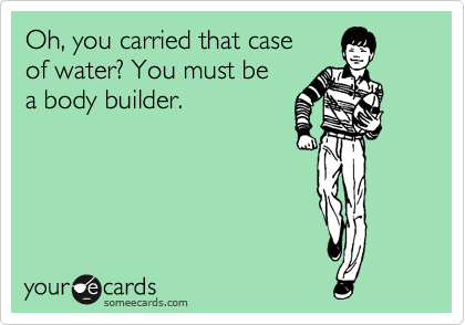 Oh, you carried that case
of water? You must be
a body builder.