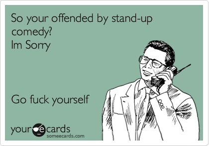 So your offended by stand-up comedy?        
Im Sorry



Go fuck yourself 