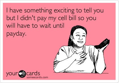 I have something exciting to tell you but I didn't pay my cell bill so you will have to wait until
payday.