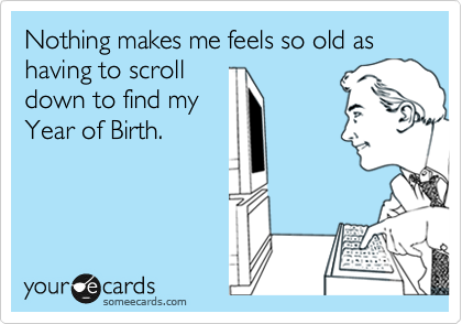 Nothing makes me feels so old as having to scroll
down to find my
Year of Birth.