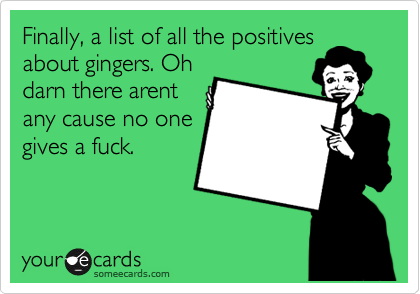 Finally, a list of all the positives
about gingers. Oh
darn there arent
any cause no one
gives a fuck.