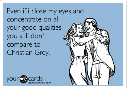 Even if i close my eyes and concentrate on all
your good qualities
you still don't
compare to
Christian Grey.