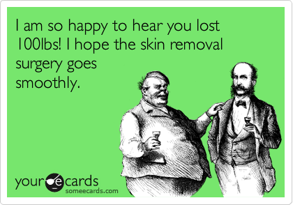 I am so happy to hear you lost 100lbs! I hope the skin removal surgery goes
smoothly.