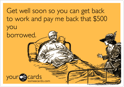 Get well soon so you can get back to work and pay me back that %24500 you
borrowed.