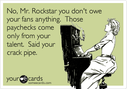 No, Mr. Rockstar you don't owe your fans anything.  Those
paychecks come
only from your
talent.  Said your
crack pipe.  