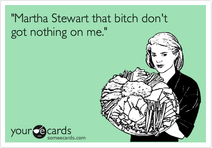 "Martha Stewart that bitch don't got nothing on me."