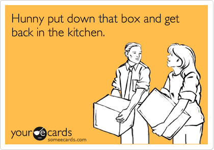 Hunny put down that box and get back in the kitchen.