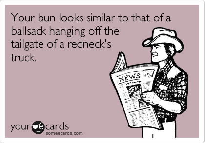Your bun looks similar to that of a ballsack hanging off the
tailgate of a redneck's
truck.