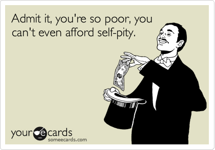 Admit it, you're so poor, you
can't even afford self-pity.