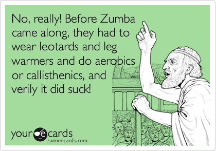 No, really! Before Zumba
came along, they had to
wear leotards and leg
warmers and do aerobics
or callisthenics, and
verily it did suck!