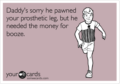 Daddy's sorry he pawned
your prosthetic leg, but he
needed the money for
booze.