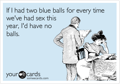 If I had two blue balls for every time we've had sex this
year, I'd have no
balls.