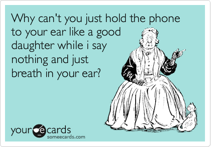 Why can't you just hold the phone to your ear like a good
daughter while i say
nothing and just
breath in your ear?