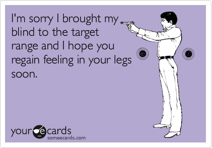 I'm sorry I brought my
blind to the target
range and I hope you
regain feeling in your legs
soon.