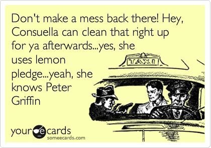 Don't make a mess back there! Hey, Consuella can clean that right up for ya afterwards...yes, she
uses lemon
pledge...yeah, she
knows Peter
Griffin
