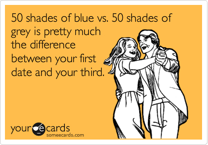 50 shades of blue vs. 50 shades of grey is pretty much
the difference
between your first
date and your third.