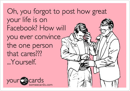 Oh, you forgot to post how great your life is on
Facebook? How will
you ever convince
the one person 
that cares??? 
...Yourself.