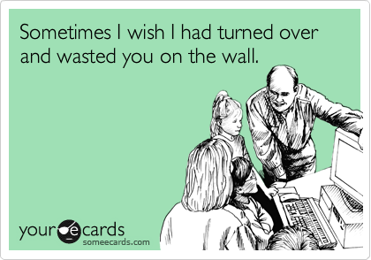 Sometimes I wish I had turned over and wasted you on the wall.