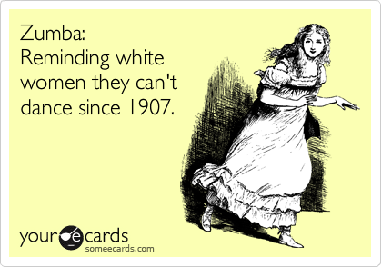 Zumba: 
Reminding white
women they can't
dance since 1907.