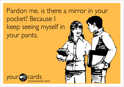 Pardon me, is there a mirror in your pocket? Because I
keep seeing myself in
your pants.