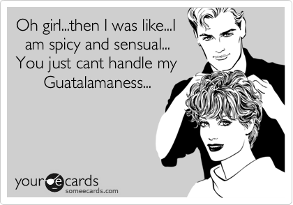 Oh girl...then I was like...I
  am spicy and sensual...
You just cant handle my
      Guatalamaness...