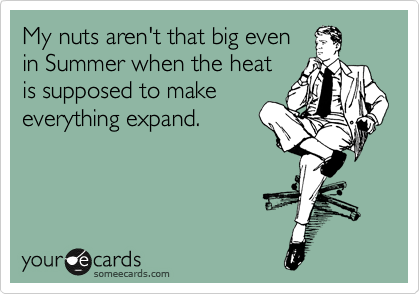 My nuts aren't that big even
in Summer when the heat
is supposed to make
everything expand. 